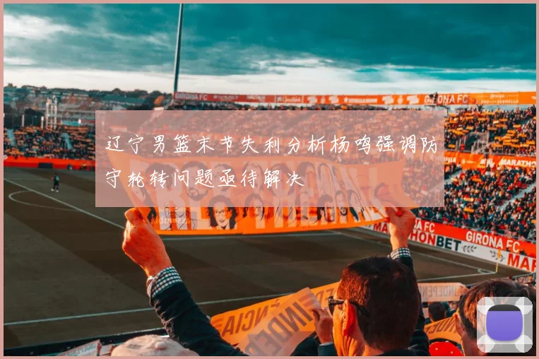 辽宁男篮末节失利分析杨鸣强调防守轮转问题亟待解决