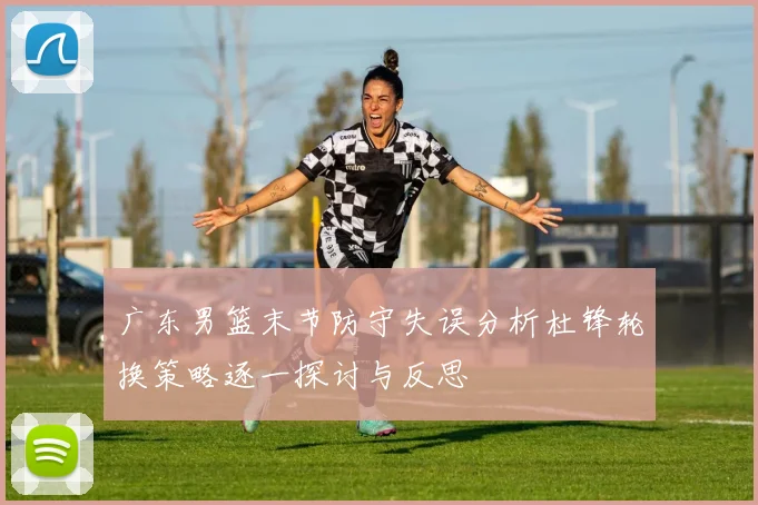 广东男篮末节防守失误分析杜锋轮换策略逐一探讨与反思