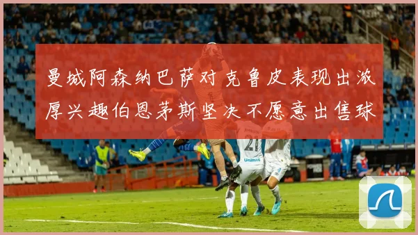 曼城阿森纳巴萨对克鲁皮表现出浓厚兴趣伯恩茅斯坚决不愿意出售球员
