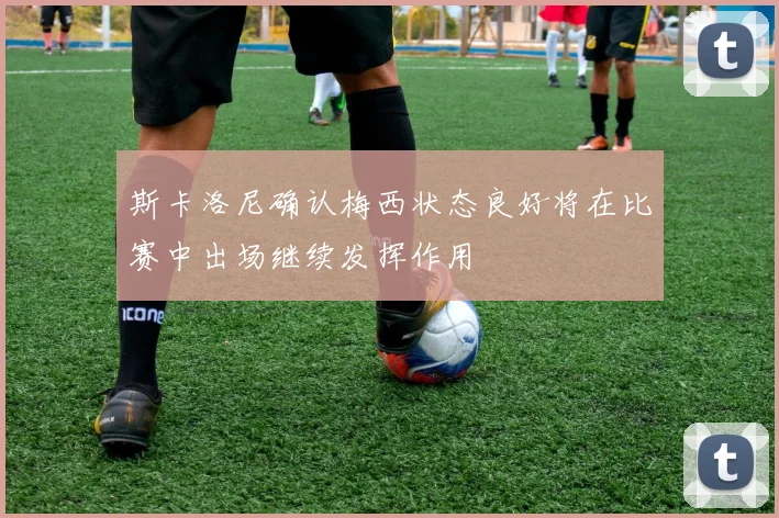 斯卡洛尼确认梅西状态良好将在比赛中出场继续发挥作用