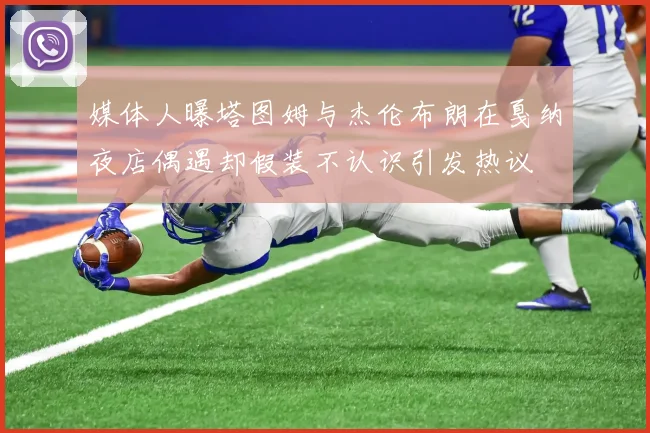 媒体人曝塔图姆与杰伦布朗在戛纳夜店偶遇却假装不认识引发热议