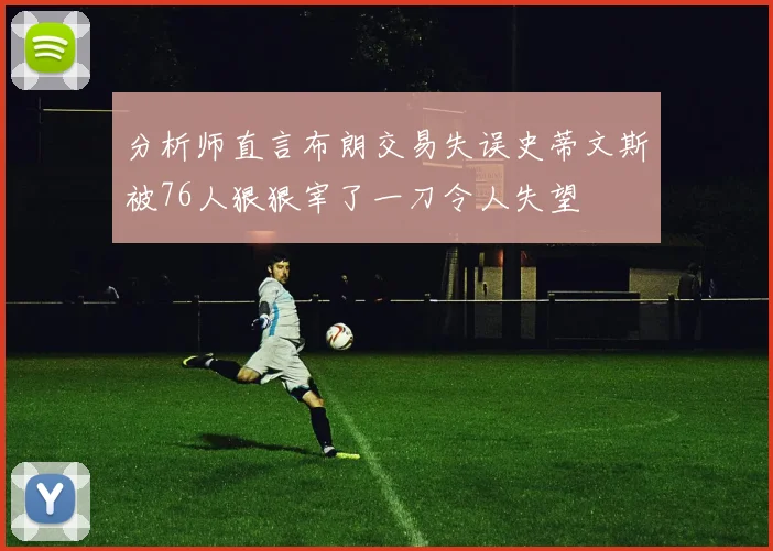 分析师直言布朗交易失误史蒂文斯被76人狠狠宰了一刀令人失望