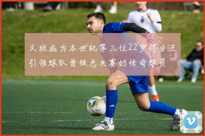 文班成为本世纪第三位22岁得分王引领球队晋级总决赛的传奇球员