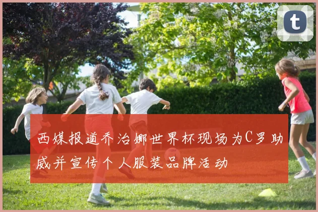 西媒报道乔治娜世界杯现场为C罗助威并宣传个人服装品牌活动