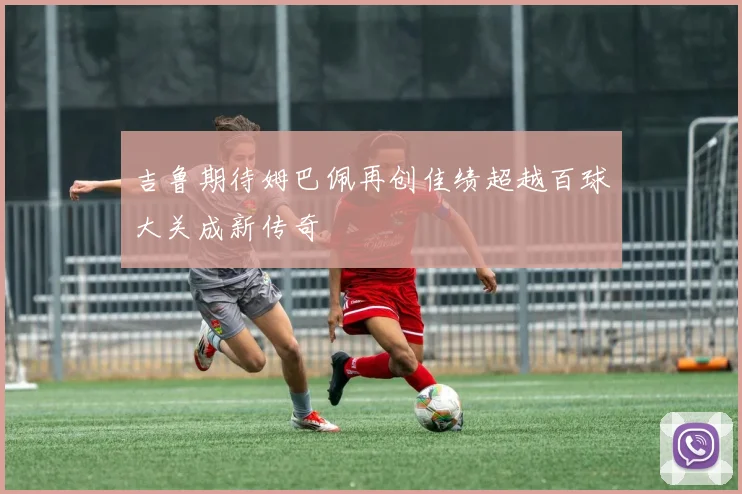 吉鲁期待姆巴佩再创佳绩超越百球大关成新传奇