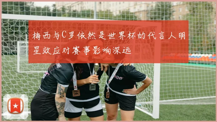 梅西与C罗依然是世界杯的代言人明星效应对赛事影响深远