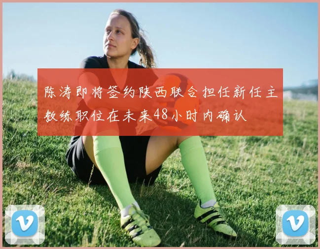 陈涛即将签约陕西联合担任新任主教练职位在未来48小时内确认