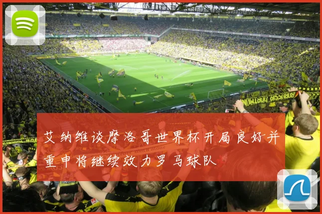 艾纳维谈摩洛哥世界杯开局良好并重申将继续效力罗马球队