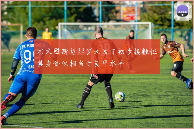 尤文图斯与33岁大马丁初步接触但其身价仅相当于英甲水平