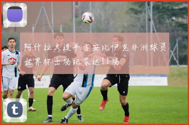 阿什拉夫追平吉安比伊克非洲球员世界杯出场纪录达11场