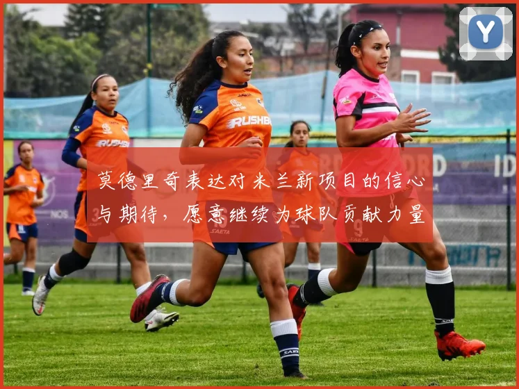 莫德里奇表达对米兰新项目的信心与期待，愿意继续为球队贡献力量