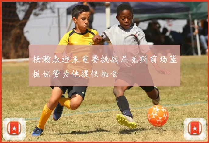 杨瀚森迎来重要挑战尼克斯前场篮板优势为他提供机会