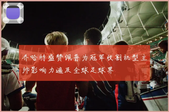 乔哈特盛赞佩普为冠军收割机型主帅影响力遍及全球足球界