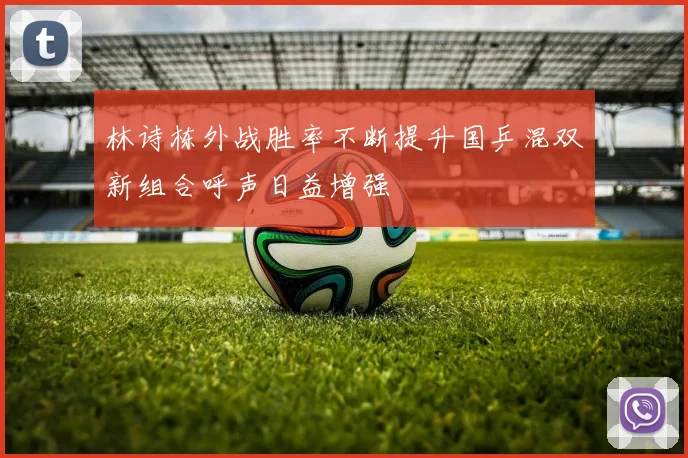林诗栋外战胜率不断提升国乒混双新组合呼声日益增强