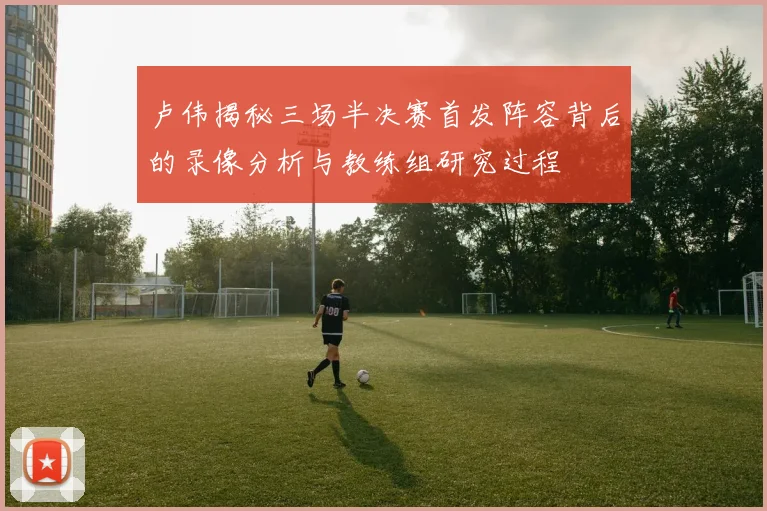 卢伟揭秘三场半决赛首发阵容背后的录像分析与教练组研究过程