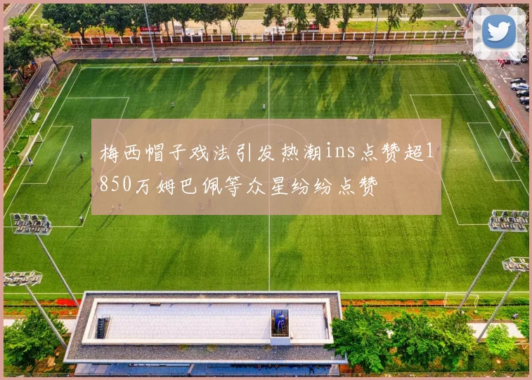 梅西帽子戏法引发热潮ins点赞超1850万姆巴佩等众星纷纷点赞