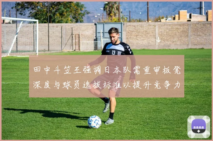田中斗笠王强调日本队需重审板凳深度与球员选拔标准以提升竞争力