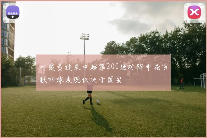 叶楚贵迎来中超第200场对阵申花贡献四球表现仅次于国安