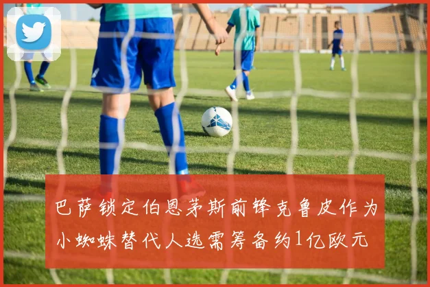 巴萨锁定伯恩茅斯前锋克鲁皮作为小蜘蛛替代人选需筹备约1亿欧元