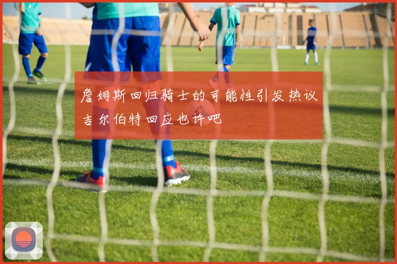 詹姆斯回归骑士的可能性引发热议吉尔伯特回应也许吧
