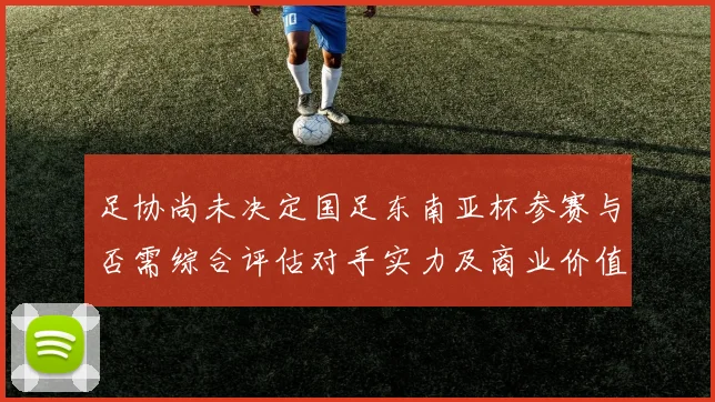 足协尚未决定国足东南亚杯参赛与否需综合评估对手实力及商业价值
